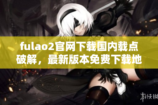 fulao2官网下载国内载点破解，最新版本免费下载地址!