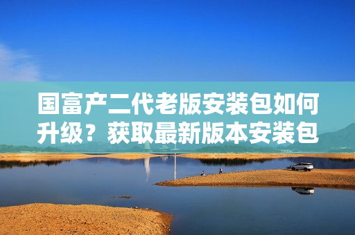 国富产二代老版安装包如何升级？获取最新版本安装包的方法分享