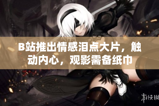 B站推出情感泪点大片，触动内心，观影需备纸巾