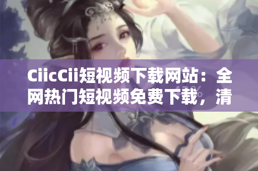 CiicCii短视频下载网站：全网热门短视频免费下载，清晰高速好用，快速分享给朋友！