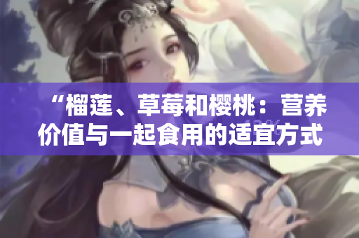 “榴莲、草莓和樱桃：营养价值与一起食用的适宜方式”