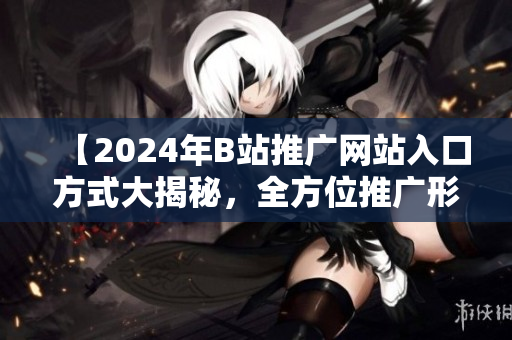 【2024年B站推广网站入口方式大揭秘，全方位推广形式全新升级】