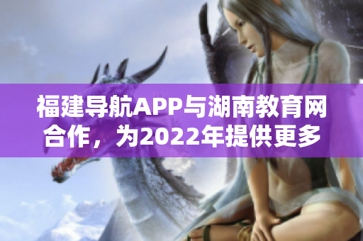 福建导航APP与湖南教育网合作，为2022年提供更多便捷服务