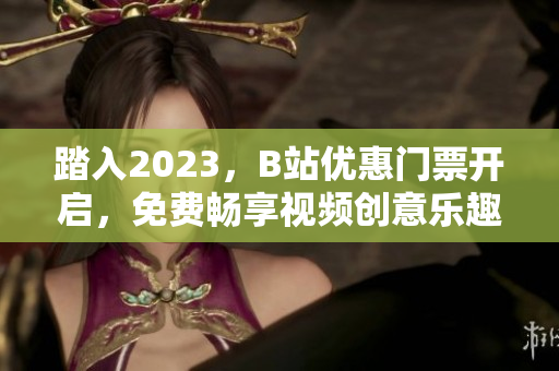 踏入2023，B站优惠门票开启，免费畅享视频创意乐趣