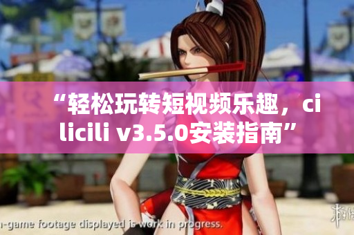 “轻松玩转短视频乐趣，cilicili v3.5.0安装指南”