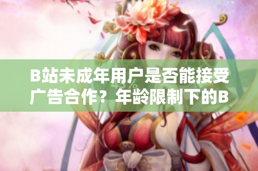 B站未成年用户是否能接受广告合作？年龄限制下的B站广告接收规定