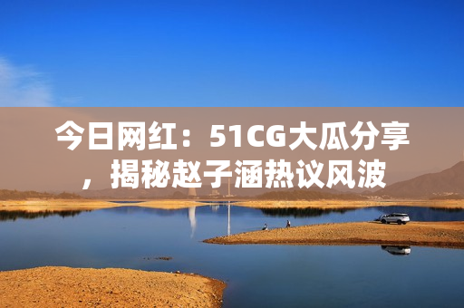 今日网红：51CG大瓜分享，揭秘赵子涵热议风波