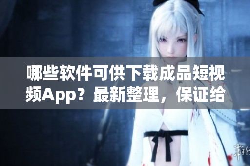 哪些软件可供下载成品短视频App？最新整理，保证给你满意。