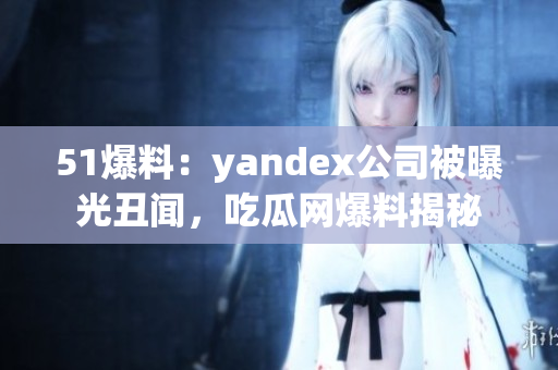 51爆料：yandex公司被曝光丑闻，吃瓜网爆料揭秘