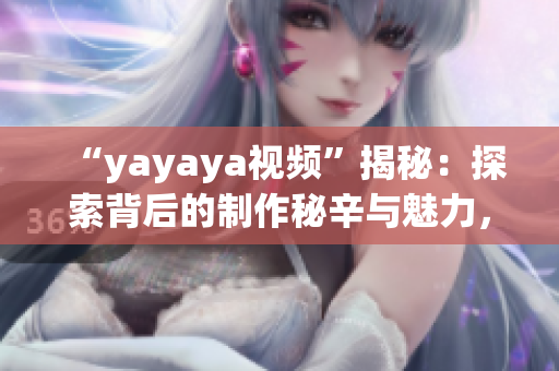 “yayaya视频”揭秘：探索背后的制作秘辛与魅力，揭示其与当下流行文化的关联