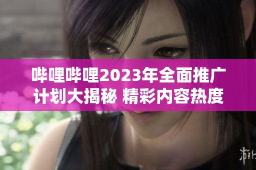 哔哩哔哩2023年全面推广计划大揭秘 精彩内容热度持续升级!