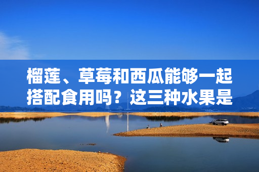 榴莲、草莓和西瓜能够一起搭配食用吗？这三种水果是否能共同享用？