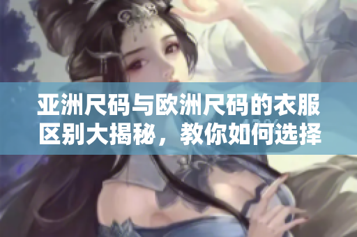 亚洲尺码与欧洲尺码的衣服区别大揭秘，教你如何选择适合的尺码