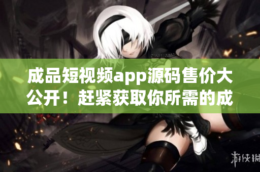 成品短视频app源码售价大公开！赶紧获取你所需的成品短视频app源码价格吧