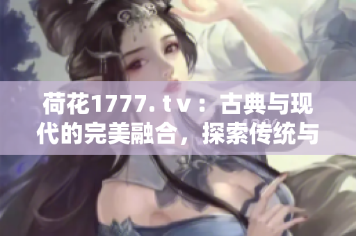 荷花1777. tⅴ：古典与现代的完美融合，探索传统与创新的魅力