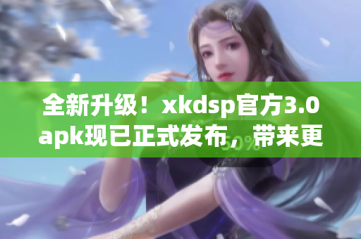 全新升级！xkdsp官方3.0apk现已正式发布，带来更多功能和优化