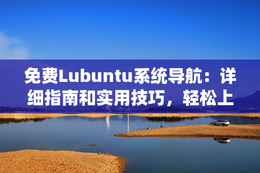 免费Lubuntu系统导航：详细指南和实用技巧，轻松上手Lubuntu系统