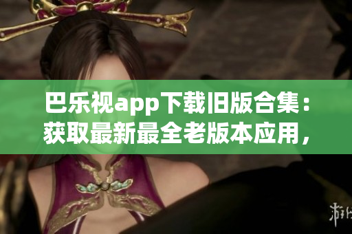 巴乐视app下载旧版合集：获取最新最全老版本应用，一键下载悦享经典体验