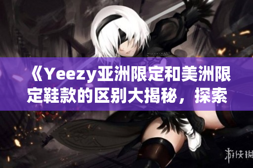 《Yeezy亚洲限定和美洲限定鞋款的区别大揭秘，探索两地文化设计灵感》