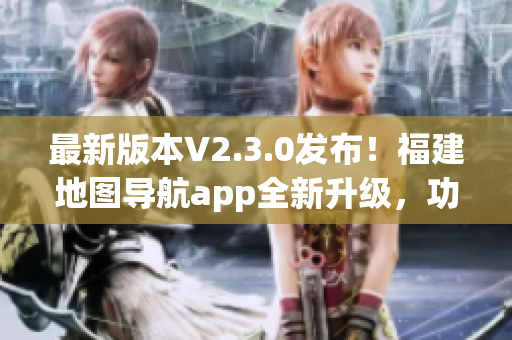 最新版本V2.3.0发布！福建地图导航app全新升级，功能更强大！