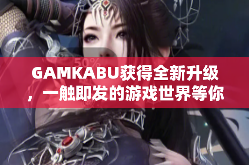 GAMKABU获得全新升级，一触即发的游戏世界等你来探索