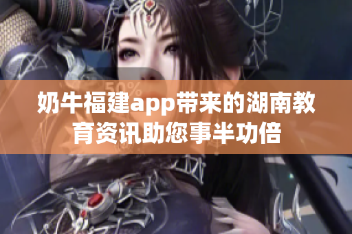 奶牛福建app带来的湖南教育资讯助您事半功倍