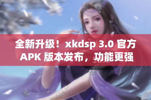 全新升级！xkdsp 3.0 官方 APK 版本发布，功能更强大