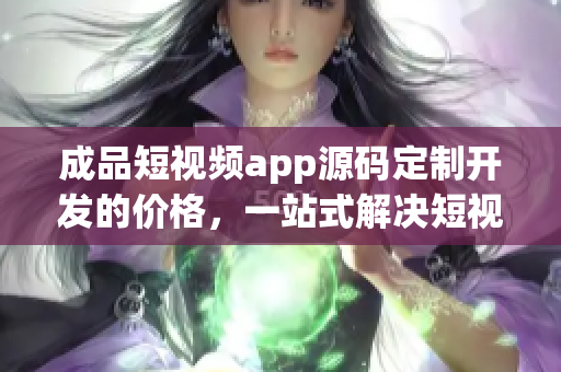 成品短视频app源码定制开发的价格，一站式解决短视频app开发成本