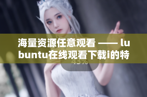 海量资源任意观看 —— lubuntu在线观看下载i的特色