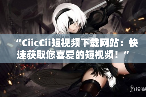 “CiicCii短视频下载网站：快速获取您喜爱的短视频！”