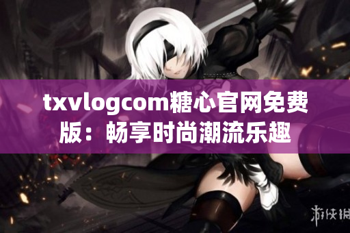 txvlogcom糖心官网免费版：畅享时尚潮流乐趣