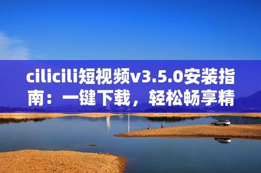 cilicili短视频v3.5.0安装指南：一键下载，轻松畅享精彩内容