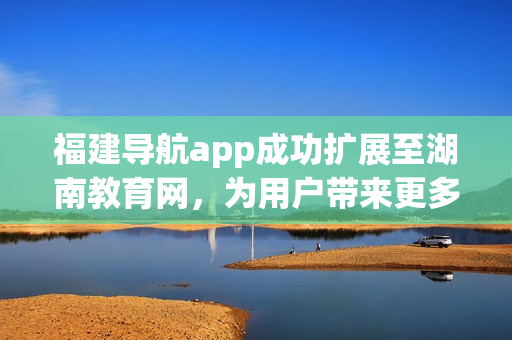 福建导航app成功扩展至湖南教育网，为用户带来更多便利