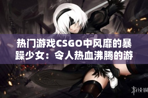 热门游戏CSGO中风靡的暴躁少女：令人热血沸腾的游戏表现引发热议