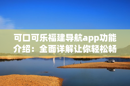 可口可乐福建导航app功能介绍：全面详解让你轻松畅游福建