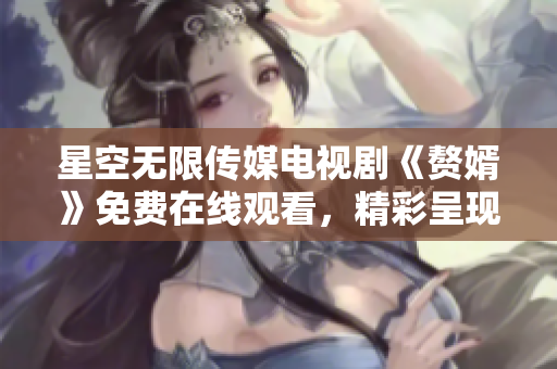 星空无限传媒电视剧《赘婿》免费在线观看，精彩呈现！