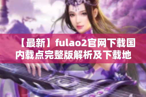 【最新】fulao2官网下载国内载点完整版解析及下载地址汇总