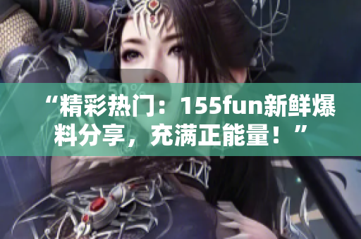 “精彩热门：155fun新鲜爆料分享，充满正能量！”