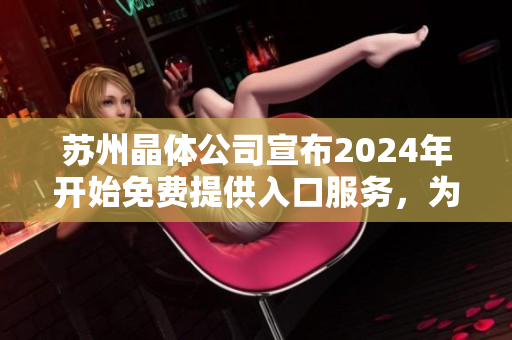 苏州晶体公司宣布2024年开始免费提供入口服务，为全球市场创造更多价值