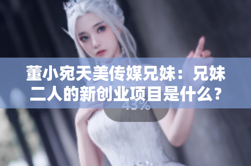 董小宛天美传媒兄妹：兄妹二人的新创业项目是什么？