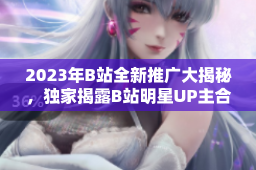 2023年B站全新推广大揭秘，独家揭露B站明星UP主合作计划和新功能更新，限时抢先看!