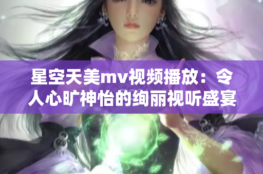 星空天美mv视频播放：令人心旷神怡的绚丽视听盛宴