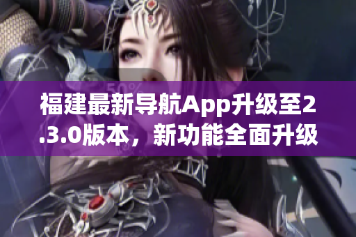 福建最新导航App升级至2.3.0版本，新功能全面升级，为用户提供更便捷的导航体验