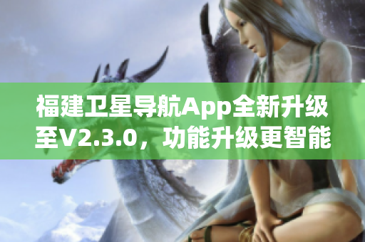 福建卫星导航App全新升级至V2.3.0，功能升级更智能，地图导航更精准