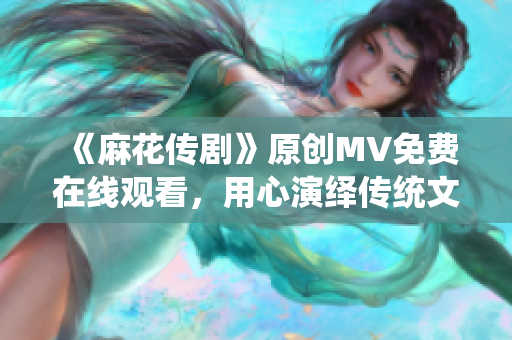 《麻花传剧》原创MV免费在线观看，用心演绎传统文化与现代艺术交融的精彩故事