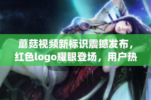 蘑菇视频新标识震撼发布，红色logo耀眼登场，用户热议不断！