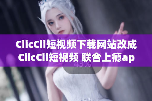 CiicCii短视频下载网站改成CiicCii短视频 联合上瘾app新闻联播社下载中心