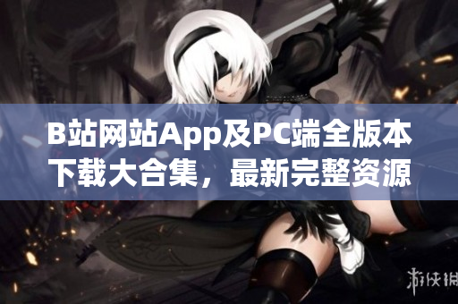 B站网站App及PC端全版本下载大合集，最新完整资源分享