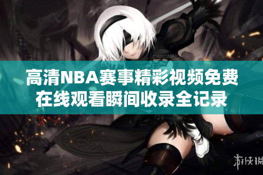 高清NBA赛事精彩视频免费在线观看瞬间收录全记录