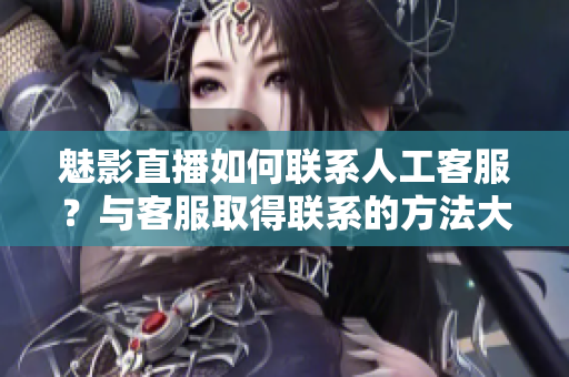 魅影直播如何联系人工客服？与客服取得联系的方法大揭秘！